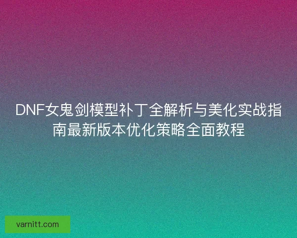 DNF女鬼剑模型补丁全解析与美化实战指南最新版本优化策略全面教程