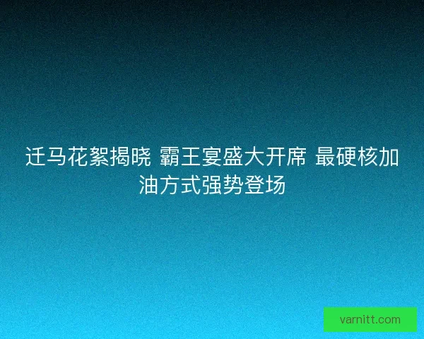 迁马花絮揭晓 霸王宴盛大开席 最硬核加油方式强势登场