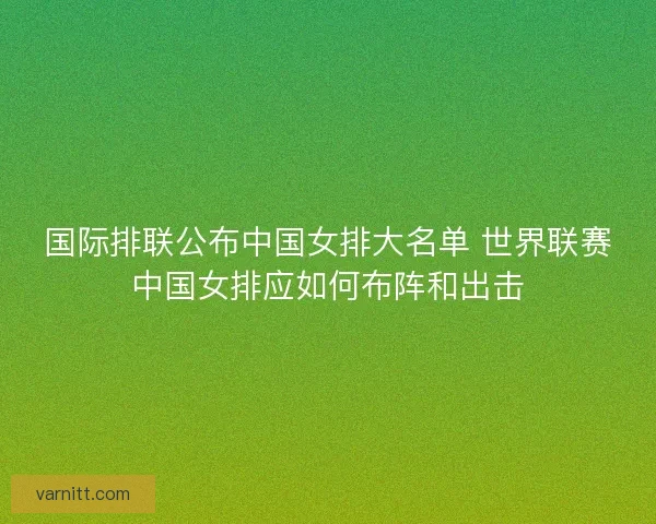 国际排联公布中国女排大名单 世界联赛中国女排应如何布阵和出击 国际排联公布中国女排大名单 世界联赛中国女排应如何布阵和出击