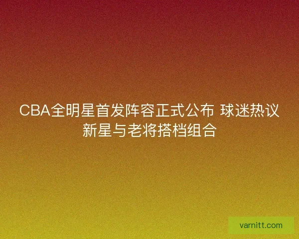 CBA全明星首发阵容正式公布 球迷热议新星与老将搭档组合
