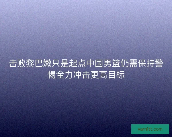 击败黎巴嫩只是起点中国男篮仍需保持警惕全力冲击更高目标