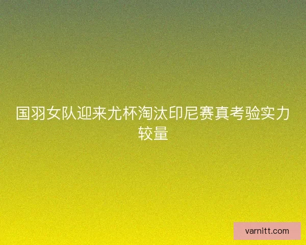 国羽女队迎来尤杯淘汰印尼赛真考验实力较量 国羽女队迎来尤杯淘汰印尼赛真考验实力较量