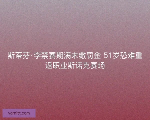 斯蒂芬·李禁赛期满未缴罚金 51岁恐难重返职业斯诺克赛场 斯蒂芬·李禁赛期满未缴罚金 51岁恐难重返职业斯诺克赛场
