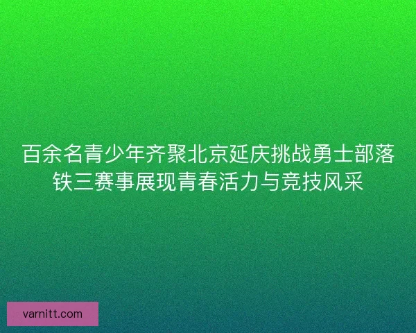 百余名青少年齐聚北京延庆挑战勇士部落铁三赛事展现青春活力与竞技风采 百余名青少年齐聚北京延庆挑战勇士部落铁三赛事展现青春活力与竞技风采