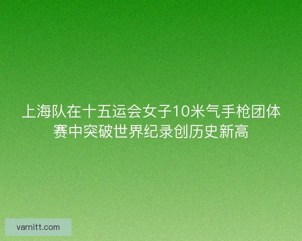 上海队在十五运会女子10米气手枪团体赛中突破世界纪录创历史新高