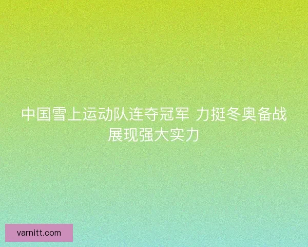 中国雪上运动队连夺冠军 力挺冬奥备战展现强大实力