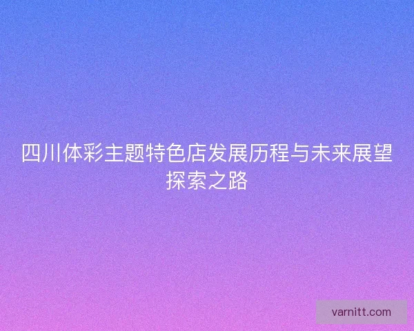 四川体彩主题特色店发展历程与未来展望探索之路 四川体彩主题特色店发展历程与未来展望探索之路