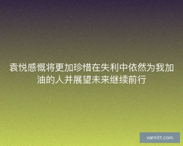 袁悦感慨将更加珍惜在失利中依然为我加油的人并展望未来继续前行