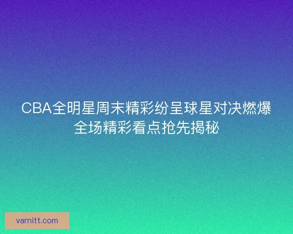 CBA全明星周末精彩纷呈球星对决燃爆全场精彩看点抢先揭秘