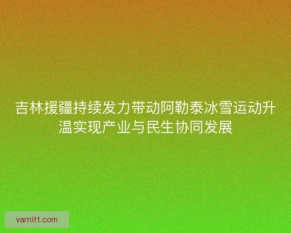 吉林援疆持续发力带动阿勒泰冰雪运动升温实现产业与民生协同发展