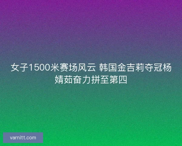 女子1500米赛场风云 韩国金吉莉夺冠杨婧茹奋力拼至第四 女子1500米赛场风云 韩国金吉莉夺冠杨婧茹奋力拼至第四