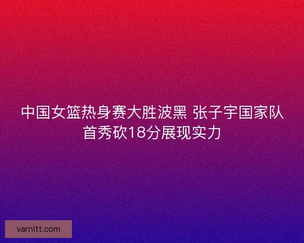 中国女篮热身赛大胜波黑 张子宇国家队首秀砍18分展现实力