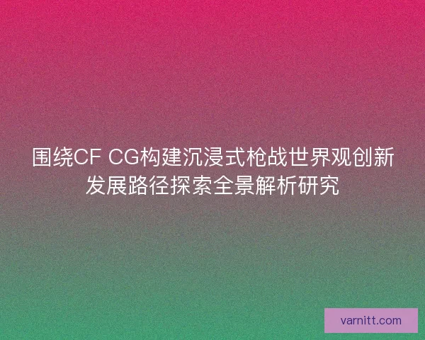 围绕CF CG构建沉浸式枪战世界观创新发展路径探索全景解析研究 围绕CF CG构建沉浸式枪战世界观创新发展路径探索全景解析研究