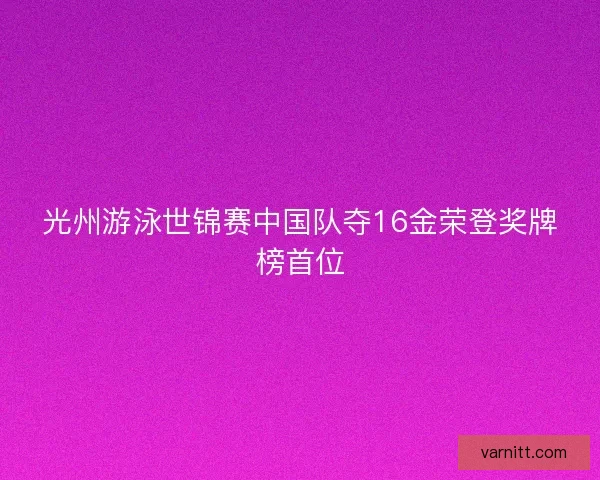 光州游泳世锦赛中国队夺16金荣登奖牌榜首位 光州游泳世锦赛中国队夺16金荣登奖牌榜首位