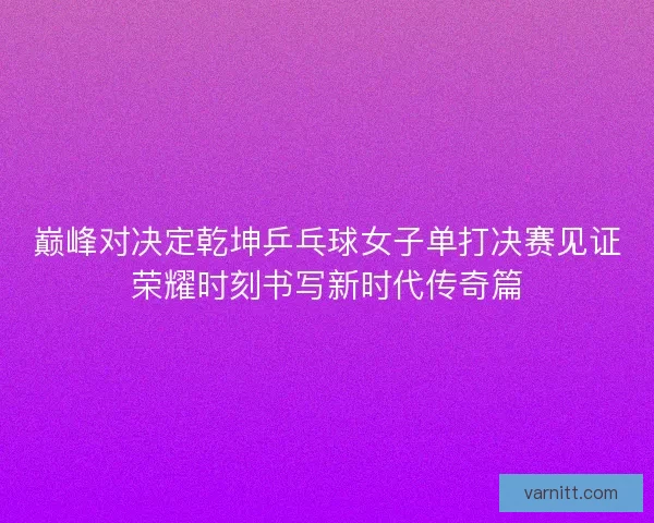 巅峰对决定乾坤乒乓球女子单打决赛见证荣耀时刻书写新时代传奇篇 巅峰对决定乾坤乒乓球女子单打决赛见证荣耀时刻书写新时代传奇篇