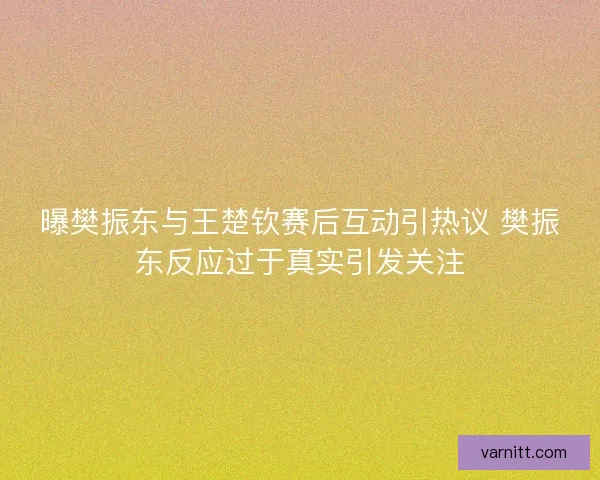 曝樊振东与王楚钦赛后互动引热议 樊振东反应过于真实引发关注