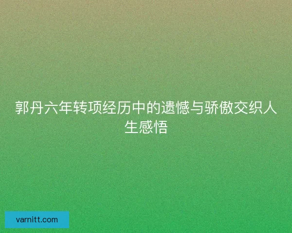 郭丹六年转项经历中的遗憾与骄傲交织人生感悟