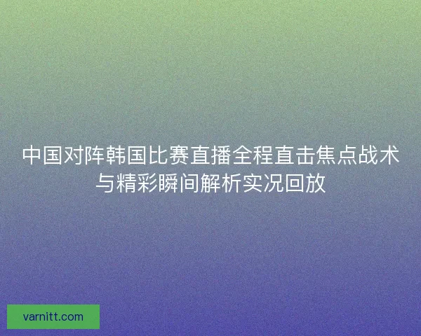 中国对阵韩国比赛直播全程直击焦点战术与精彩瞬间解析实况回放
