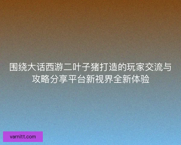 围绕大话西游二叶子猪打造的玩家交流与攻略分享平台新视界全新体验