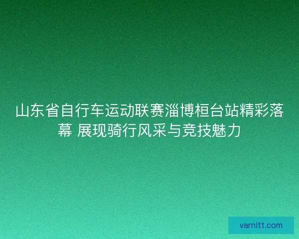 山东省自行车运动联赛淄博桓台站精彩落幕 展现骑行风采与竞技魅力 山东省自行车运动联赛淄博桓台站精彩落幕 展现骑行风采与竞技魅力