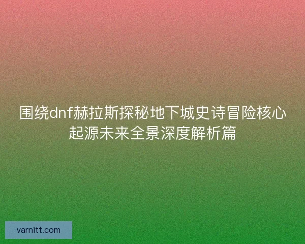 围绕dnf赫拉斯探秘地下城史诗冒险核心起源未来全景深度解析篇 围绕dnf赫拉斯探秘地下城史诗冒险核心起源未来全景深度解析篇