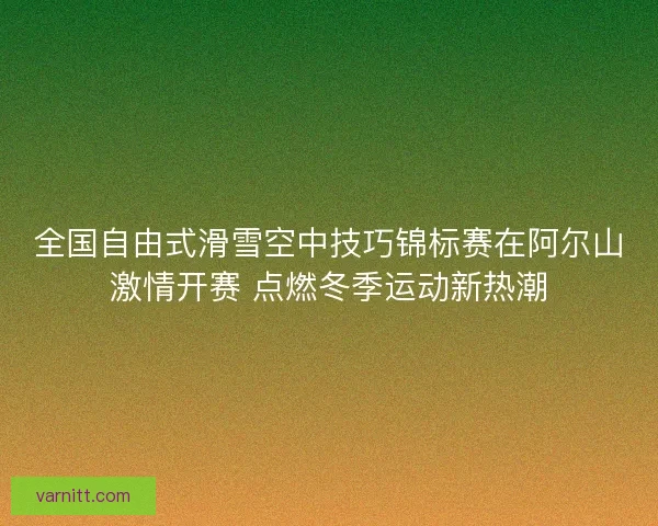 全国自由式滑雪空中技巧锦标赛在阿尔山激情开赛 点燃冬季运动新热潮 全国自由式滑雪空中技巧锦标赛在阿尔山激情开赛 点燃冬季运动新热潮