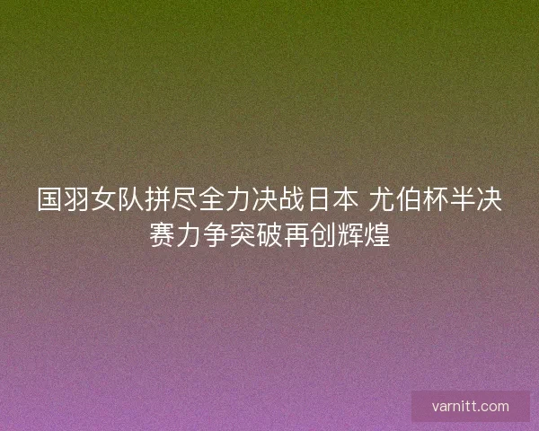国羽女队拼尽全力决战日本 尤伯杯半决赛力争突破再创辉煌 国羽女队拼尽全力决战日本 尤伯杯半决赛力争突破再创辉煌