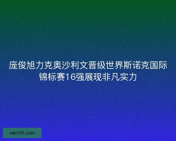 庞俊旭力克奥沙利文晋级世界斯诺克国际锦标赛16强展现非凡实力 庞俊旭力克奥沙利文晋级世界斯诺克国际锦标赛16强展现非凡实力