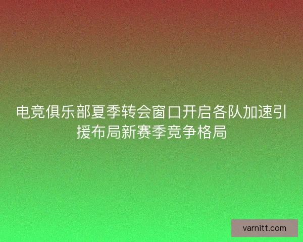 电竞俱乐部夏季转会窗口开启各队加速引援布局新赛季竞争格局 电竞俱乐部夏季转会窗口开启各队加速引援布局新赛季竞争格局