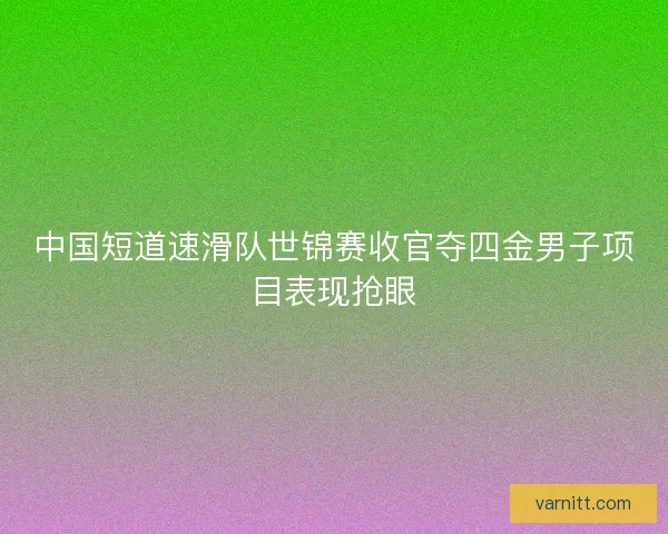中国短道速滑队世锦赛收官夺四金男子项目表现抢眼 中国短道速滑队世锦赛收官夺四金男子项目表现抢眼