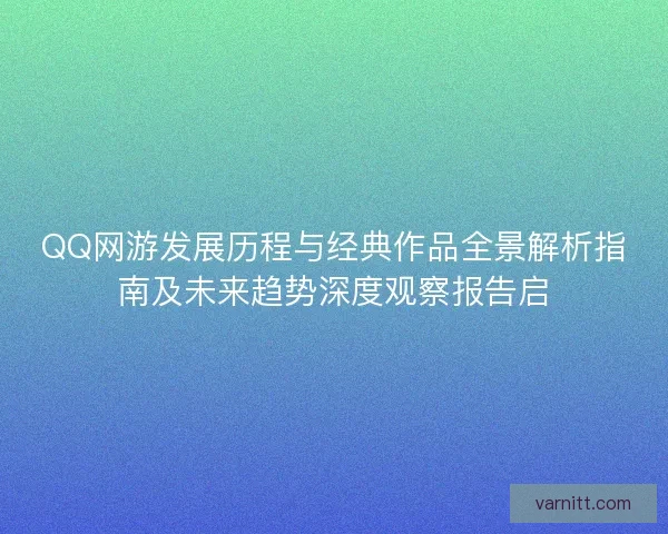 QQ网游发展历程与经典作品全景解析指南及未来趋势深度观察报告启