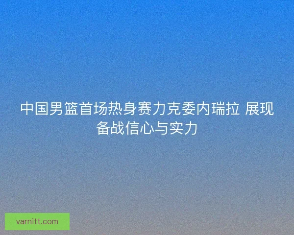 中国男篮首场热身赛力克委内瑞拉 展现备战信心与实力 中国男篮首场热身赛力克委内瑞拉 展现备战信心与实力